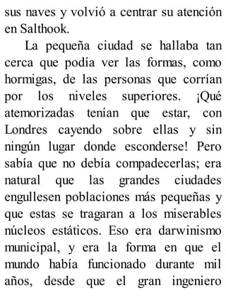 sus naves y volvió a centrar su atención
en Salthook.
La pequeña ciudad se hallaba tan
cerca que podía ver las formas, como
hormigas, de las personas que corrían
por los niveles superiores. ¡Qué
atemorizadas tenían que estar, con
Londres cayendo sobre ellas y sin
ningún lugar donde esconderse! Pero
sabía que no debía compadecerlas; era
natural que las grandes ciudades
engullesen poblaciones más pequeñas y
que estas se tragaran a los miserables
núcleos estáticos. Eso era darwinismo
municipal, y era la forma en que el
mundo había funcionado durante mil
años, desde que el gran ingeniero
 