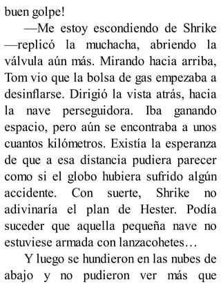 buen golpe!
—Me estoy escondiendo de Shrike
—replicó la muchacha, abriendo la
válvula aún más. Mirando hacia arriba,
Tom vio que la bolsa de gas empezaba a
desinflarse. Dirigió la vista atrás, hacia
la nave perseguidora. Iba ganando
espacio, pero aún se encontraba a unos
cuantos kilómetros. Existía la esperanza
de que a esa distancia pudiera parecer
como si el globo hubiera sufrido algún
accidente. Con suerte, Shrike no
adivinaría el plan de Hester. Podía
suceder que aquella pequeña nave no
estuviese armada con lanzacohetes…
Y luego se hundieron en las nubes de
abajo y no pudieron ver más que
 