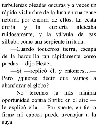 turbulentas oleadas oscuras y a veces un
rápido vislumbre de la luna en una tenue
neblina por encima de ellos. La cesta
crujía y la cubierta aleteaba
ruidosamente, y la válvula de gas
silbaba como una serpiente irritada.
—Cuando toquemos tierra, escapa
de la barquilla tan rápidamente como
puedas —dijo Hester.
—Sí —replicó él, y entonces…—
Pero ¿quieres decir que vamos a
abandonar el globo?
—No tenemos la más mínima
oportunidad contra Shrike en el aire —
le explicó ella—. Por suerte, en tierra
firme mi cabeza puede aventajar a la
suya.
 