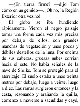 —¿En tierra firme? —dijo Tom
como en un gemido—. ¡Oh no, la Región
Exterior otra vez no!
El globo se iba hundiendo
rápidamente. Vieron el negro paisaje
tomar una forma cada vez más precisa
por debajo de ellos, con grandes
manchas de vegetación y unos pocos y
débiles destellos de la luna. Por encima
de sus cabezas, gruesas nubes corrían
hacia el este. No había señales de la
nave de Shrike. Tom se protegió para el
aterrizaje. El suelo estaba a unos treinta
metros por debajo, luego a veinte, luego
a diez. Las ramas surgieron entonces y la
cesta, resonando y arañando la quilla,
comenzó a moverse a sacudidas y cayó,
 