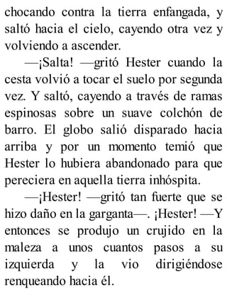 chocando contra la tierra enfangada, y
saltó hacia el cielo, cayendo otra vez y
volviendo a ascender.
—¡Salta! —gritó Hester cuando la
cesta volvió a tocar el suelo por segunda
vez. Y saltó, cayendo a través de ramas
espinosas sobre un suave colchón de
barro. El globo salió disparado hacia
arriba y por un momento temió que
Hester lo hubiera abandonado para que
pereciera en aquella tierra inhóspita.
—¡Hester! —gritó tan fuerte que se
hizo daño en la garganta—. ¡Hester! —Y
entonces se produjo un crujido en la
maleza a unos cuantos pasos a su
izquierda y la vio dirigiéndose
renqueando hacia él.
 