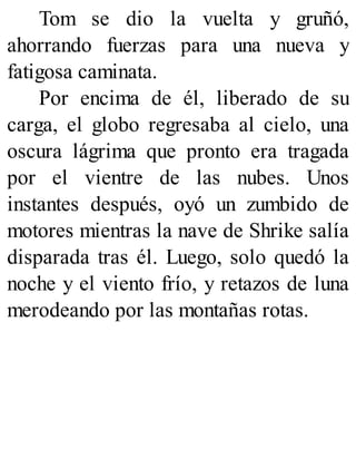 Tom se dio la vuelta y gruñó,
ahorrando fuerzas para una nueva y
fatigosa caminata.
Por encima de él, liberado de su
carga, el globo regresaba al cielo, una
oscura lágrima que pronto era tragada
por el vientre de las nubes. Unos
instantes después, oyó un zumbido de
motores mientras la nave de Shrike salía
disparada tras él. Luego, solo quedó la
noche y el viento frío, y retazos de luna
merodeando por las montañas rotas.
 