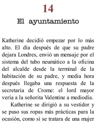 14
El ayuntamiento
Katherine decidió empezar por lo más
alto. El día después de que su padre
dejara Londres, envió un mensaje por el
sistema del tubo neumático a la oficina
del alcalde desde la terminal de la
habitación de su padre, y media hora
después llegaba una respuesta de la
secretaria de Crome: el lord mayor
vería a la señorita Valentine a mediodía.
Katherine se dirigió a su vestidor y
se puso sus ropas más prácticas para la
ocasión, como si se tratara de una mujer
 
