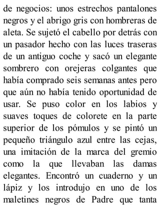 de negocios: unos estrechos pantalones
negros y el abrigo gris con hombreras de
aleta. Se sujetó el cabello por detrás con
un pasador hecho con las luces traseras
de un antiguo coche y sacó un elegante
sombrero con orejeras colgantes que
había comprado seis semanas antes pero
que aún no había tenido oportunidad de
usar. Se puso color en los labios y
suaves toques de colorete en la parte
superior de los pómulos y se pintó un
pequeño triángulo azul entre las cejas,
una imitación de la marca del gremio
como la que llevaban las damas
elegantes. Encontró un cuaderno y un
lápiz y los introdujo en uno de los
maletines negros de Padre que tanta
 