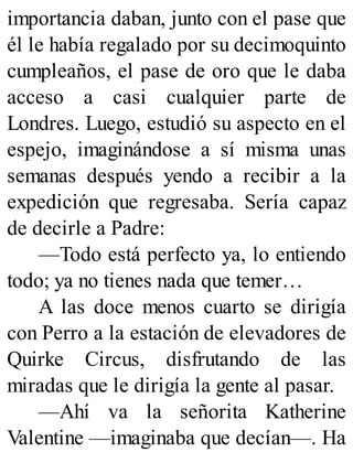importancia daban, junto con el pase que
él le había regalado por su decimoquinto
cumpleaños, el pase de oro que le daba
acceso a casi cualquier parte de
Londres. Luego, estudió su aspecto en el
espejo, imaginándose a sí misma unas
semanas después yendo a recibir a la
expedición que regresaba. Sería capaz
de decirle a Padre:
—Todo está perfecto ya, lo entiendo
todo; ya no tienes nada que temer…
A las doce menos cuarto se dirigía
con Perro a la estación de elevadores de
Quirke Circus, disfrutando de las
miradas que le dirigía la gente al pasar.
—Ahí va la señorita Katherine
Valentine —imaginaba que decían—. Ha
 