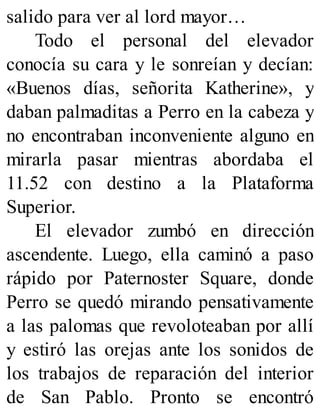 salido para ver al lord mayor…
Todo el personal del elevador
conocía su cara y le sonreían y decían:
«Buenos días, señorita Katherine», y
daban palmaditas a Perro en la cabeza y
no encontraban inconveniente alguno en
mirarla pasar mientras abordaba el
11.52 con destino a la Plataforma
Superior.
El elevador zumbó en dirección
ascendente. Luego, ella caminó a paso
rápido por Paternoster Square, donde
Perro se quedó mirando pensativamente
a las palomas que revoloteaban por allí
y estiró las orejas ante los sonidos de
los trabajos de reparación del interior
de San Pablo. Pronto se encontró
 