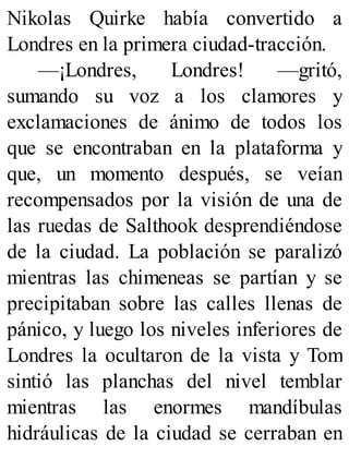 Nikolas Quirke había convertido a
Londres en la primera ciudad-tracción.
—¡Londres, Londres! —gritó,
sumando su voz a los clamores y
exclamaciones de ánimo de todos los
que se encontraban en la plataforma y
que, un momento después, se veían
recompensados por la visión de una de
las ruedas de Salthook desprendiéndose
de la ciudad. La población se paralizó
mientras las chimeneas se partían y se
precipitaban sobre las calles llenas de
pánico, y luego los niveles inferiores de
Londres la ocultaron de la vista y Tom
sintió las planchas del nivel temblar
mientras las enormes mandíbulas
hidráulicas de la ciudad se cerraban en
 