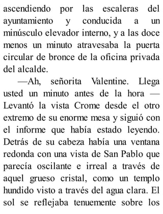 ascendiendo por las escaleras del
ayuntamiento y conducida a un
minúsculo elevador interno, y a las doce
menos un minuto atravesaba la puerta
circular de bronce de la oficina privada
del alcalde.
—Ah, señorita Valentine. Llega
usted un minuto antes de la hora —
Levantó la vista Crome desde el otro
extremo de su enorme mesa y siguió con
el informe que había estado leyendo.
Detrás de su cabeza había una ventana
redonda con una vista de San Pablo que
parecía oscilante e irreal a través de
aquel grueso cristal, como un templo
hundido visto a través del agua clara. El
sol se reflejaba tenuemente sobre los
 