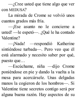 —¿Cree usted que tiene algo que ver
con MEDUSA?
La mirada de Crome se volvió unos
cuantos grados más fría.
—¡Ese asunto no le concierne a
usted! —le espetó—. ¿Qué le ha contado
Valentine?
—¡Nada! —respondió Katherine
sintiéndose turbada—. Pero veo que él
está alarmado y necesito saber por qué,
puesto que…
—Escúchame, niña —dijo Crome
poniéndose en pie y dando la vuelta a la
mesa para acercársele. Unas delgadas
manos la cogieron de los hombros—. Si
Valentine tiene secretos contigo será por
alguna buena razón. Hay aspectos de su
 