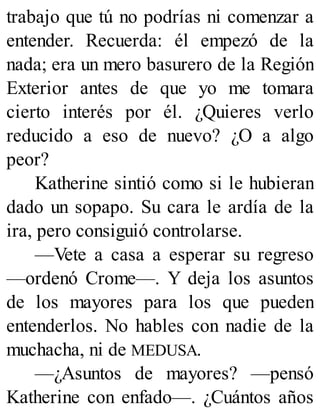 trabajo que tú no podrías ni comenzar a
entender. Recuerda: él empezó de la
nada; era un mero basurero de la Región
Exterior antes de que yo me tomara
cierto interés por él. ¿Quieres verlo
reducido a eso de nuevo? ¿O a algo
peor?
Katherine sintió como si le hubieran
dado un sopapo. Su cara le ardía de la
ira, pero consiguió controlarse.
—Vete a casa a esperar su regreso
—ordenó Crome—. Y deja los asuntos
de los mayores para los que pueden
entenderlos. No hables con nadie de la
muchacha, ni de MEDUSA.
—¿Asuntos de mayores? —pensó
Katherine con enfado—. ¿Cuántos años
 