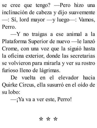 se cree que tengo? —Pero hizo una
inclinación de cabeza y dijo suavemente
—: Sí, lord mayor —y luego—: Vamos,
Perro.
—Y no traigas a ese animal a la
Plataforma Superior de nuevo —le lanzó
Crome, con una voz que la siguió hasta
la oficina exterior, donde las secretarias
se volvieron para mirarla y ver su rostro
furioso lleno de lágrimas.
De vuelta en el elevador hacia
Quirke Circus, ella susurró en el oído de
su lobo:
—¡Ya va a ver este, Perro!
* * *
 