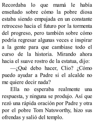 Recordaba lo que mamá le había
enseñado sobre cómo la pobre diosa
estaba siendo empujada en un constante
retroceso hacia el futuro por la tormenta
del progreso, pero también sobre cómo
podría regresar algunas veces e inspirar
a la gente para que cambiase todo el
curso de la historia. Mirando ahora
hacia el suave rostro de la estatua, dijo:
—¿Qué debo hacer, Clio? ¿Cómo
puedo ayudar a Padre si el alcalde no
me quiere decir nada?
Ella no esperaba realmente una
respuesta, y ninguna se produjo. Así que
rezó una rápida oración por Padre y otra
por el pobre Tom Natsworthy, hizo sus
ofrendas y salió del templo.
 