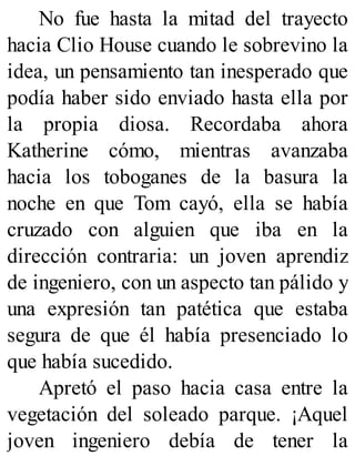 No fue hasta la mitad del trayecto
hacia Clio House cuando le sobrevino la
idea, un pensamiento tan inesperado que
podía haber sido enviado hasta ella por
la propia diosa. Recordaba ahora
Katherine cómo, mientras avanzaba
hacia los toboganes de la basura la
noche en que Tom cayó, ella se había
cruzado con alguien que iba en la
dirección contraria: un joven aprendiz
de ingeniero, con un aspecto tan pálido y
una expresión tan patética que estaba
segura de que él había presenciado lo
que había sucedido.
Apretó el paso hacia casa entre la
vegetación del soleado parque. ¡Aquel
joven ingeniero debía de tener la
 