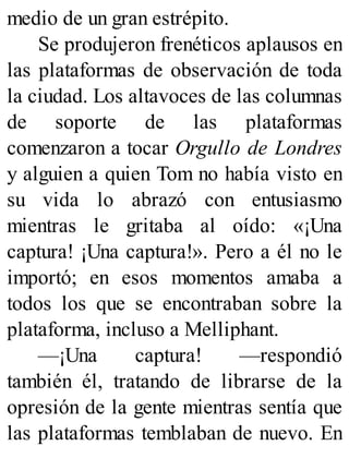 medio de un gran estrépito.
Se produjeron frenéticos aplausos en
las plataformas de observación de toda
la ciudad. Los altavoces de las columnas
de soporte de las plataformas
comenzaron a tocar Orgullo de Londres
y alguien a quien Tom no había visto en
su vida lo abrazó con entusiasmo
mientras le gritaba al oído: «¡Una
captura! ¡Una captura!». Pero a él no le
importó; en esos momentos amaba a
todos los que se encontraban sobre la
plataforma, incluso a Melliphant.
—¡Una captura! —respondió
también él, tratando de librarse de la
opresión de la gente mientras sentía que
las plataformas temblaban de nuevo. En
 