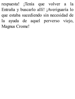 respuesta! ¡Tenía que volver a la
Entraña y buscarlo allí! ¡Averiguaría lo
que estaba sucediendo sin necesidad de
la ayuda de aquel perverso viejo,
Magnus Crome!
 