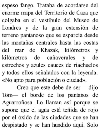 espeso fango. Trataba de acordarse del
enorme mapa del Territorio de Caza que
colgaba en el vestíbulo del Museo de
Londres y de la gran extensión de
terreno pantanoso que se esparcía desde
las montañas centrales hasta las costas
del mar de Khazak, kilómetros y
kilómetros de cañaverales y de
estrechos y azules cauces de riachuelos
y todos ellos señalados con la leyenda:
«No apto para población o ciudad».
—Creo que este debe de ser —dijo
Tom— el borde de los pantanos de
Aguarroñosa. Lo llaman así porque se
supone que el agua está teñida de rojo
por el óxido de las ciudades que se han
despistado y se han hundido aquí. Solo
 