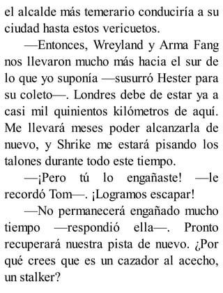 el alcalde más temerario conduciría a su
ciudad hasta estos vericuetos.
—Entonces, Wreyland y Arma Fang
nos llevaron mucho más hacia el sur de
lo que yo suponía —susurró Hester para
su coleto—. Londres debe de estar ya a
casi mil quinientos kilómetros de aquí.
Me llevará meses poder alcanzarla de
nuevo, y Shrike me estará pisando los
talones durante todo este tiempo.
—¡Pero tú lo engañaste! —le
recordó Tom—. ¡Logramos escapar!
—No permanecerá engañado mucho
tiempo —respondió ella—. Pronto
recuperará nuestra pista de nuevo. ¿Por
qué crees que es un cazador al acecho,
un stalker?
 