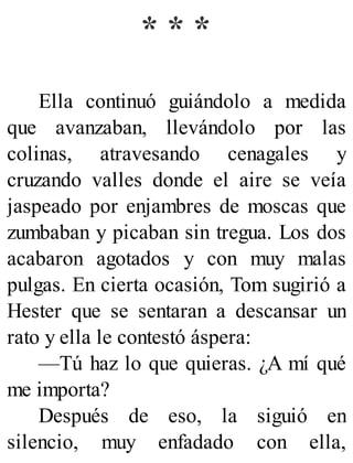 * * *
Ella continuó guiándolo a medida
que avanzaban, llevándolo por las
colinas, atravesando cenagales y
cruzando valles donde el aire se veía
jaspeado por enjambres de moscas que
zumbaban y picaban sin tregua. Los dos
acabaron agotados y con muy malas
pulgas. En cierta ocasión, Tom sugirió a
Hester que se sentaran a descansar un
rato y ella le contestó áspera:
—Tú haz lo que quieras. ¿A mí qué
me importa?
Después de eso, la siguió en
silencio, muy enfadado con ella,
 