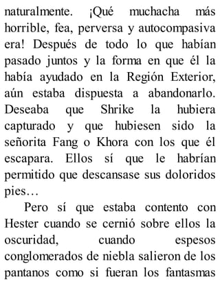 naturalmente. ¡Qué muchacha más
horrible, fea, perversa y autocompasiva
era! Después de todo lo que habían
pasado juntos y la forma en que él la
había ayudado en la Región Exterior,
aún estaba dispuesta a abandonarlo.
Deseaba que Shrike la hubiera
capturado y que hubiesen sido la
señorita Fang o Khora con los que él
escapara. Ellos sí que le habrían
permitido que descansase sus doloridos
pies…
Pero sí que estaba contento con
Hester cuando se cernió sobre ellos la
oscuridad, cuando espesos
conglomerados de niebla salieron de los
pantanos como si fueran los fantasmas
 