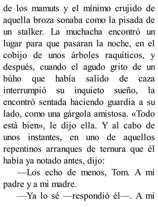 de los mamuts y el mínimo crujido de
aquella broza sonaba como la pisada de
un stalker. La muchacha encontró un
lugar para que pasaran la noche, en el
cobijo de unos árboles raquíticos, y
después, cuando el agudo grito de un
búho que había salido de caza
interrumpió su inquieto sueño, la
encontró sentada haciendo guardia a su
lado, como una gárgola amistosa. «Todo
está bien», le dijo ella. Y al cabo de
unos instantes, en uno de aquellos
repentinos arranques de ternura que él
había ya notado antes, dijo:
—Los echo de menos, Tom. A mi
padre y a mi madre.
—Ya lo sé —respondió él—. A mí
 