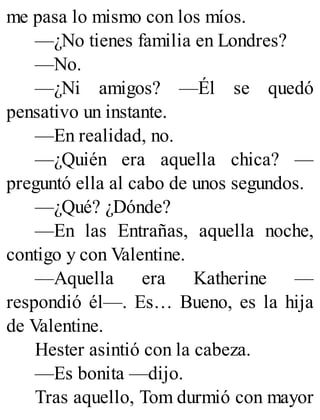 me pasa lo mismo con los míos.
—¿No tienes familia en Londres?
—No.
—¿Ni amigos? —Él se quedó
pensativo un instante.
—En realidad, no.
—¿Quién era aquella chica? —
preguntó ella al cabo de unos segundos.
—¿Qué? ¿Dónde?
—En las Entrañas, aquella noche,
contigo y con Valentine.
—Aquella era Katherine —
respondió él—. Es… Bueno, es la hija
de Valentine.
Hester asintió con la cabeza.
—Es bonita —dijo.
Tras aquello, Tom durmió con mayor
 