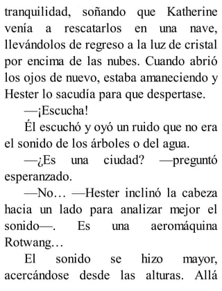tranquilidad, soñando que Katherine
venía a rescatarlos en una nave,
llevándolos de regreso a la luz de cristal
por encima de las nubes. Cuando abrió
los ojos de nuevo, estaba amaneciendo y
Hester lo sacudía para que despertase.
—¡Escucha!
Él escuchó y oyó un ruido que no era
el sonido de los árboles o del agua.
—¿Es una ciudad? —preguntó
esperanzado.
—No… —Hester inclinó la cabeza
hacia un lado para analizar mejor el
sonido—. Es una aeromáquina
Rotwang…
El sonido se hizo mayor,
acercándose desde las alturas. Allá
 