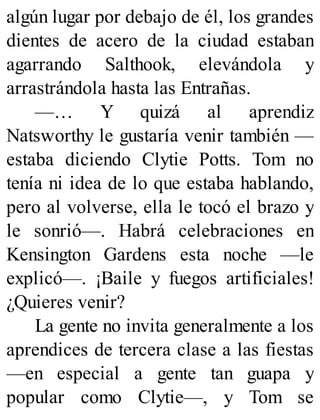 algún lugar por debajo de él, los grandes
dientes de acero de la ciudad estaban
agarrando Salthook, elevándola y
arrastrándola hasta las Entrañas.
—… Y quizá al aprendiz
Natsworthy le gustaría venir también —
estaba diciendo Clytie Potts. Tom no
tenía ni idea de lo que estaba hablando,
pero al volverse, ella le tocó el brazo y
le sonrió—. Habrá celebraciones en
Kensington Gardens esta noche —le
explicó—. ¡Baile y fuegos artificiales!
¿Quieres venir?
La gente no invita generalmente a los
aprendices de tercera clase a las fiestas
—en especial a gente tan guapa y
popular como Clytie—, y Tom se
 