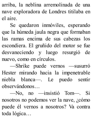 arriba, la neblina arremolinada de una
nave exploradora de Londres titilaba en
el aire.
Se quedaron inmóviles, esperando
que la húmeda jaula negra que formaban
las ramas encima de sus cabezas los
escondiera. El gruñido del motor se fue
desvaneciendo y luego resurgió de
nuevo, como en círculos.
—Shrike puede vernos —susurró
Hester mirando hacia la impenetrable
niebla blanca—. Le puedo sentir
observándonos…
—No, no —insistió Tom—. Si
nosotros no podemos ver la nave, ¿cómo
puede él vernos a nosotros? Va contra
toda lógica…
 