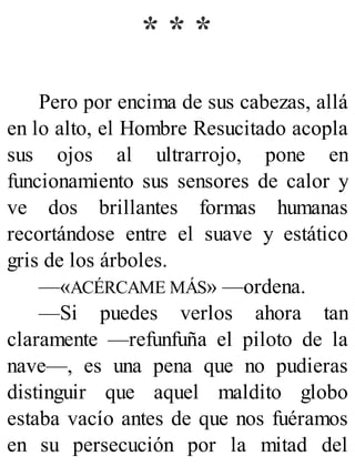 * * *
Pero por encima de sus cabezas, allá
en lo alto, el Hombre Resucitado acopla
sus ojos al ultrarrojo, pone en
funcionamiento sus sensores de calor y
ve dos brillantes formas humanas
recortándose entre el suave y estático
gris de los árboles.
—«ACÉRCAME MÁS» —ordena.
—Si puedes verlos ahora tan
claramente —refunfuña el piloto de la
nave—, es una pena que no pudieras
distinguir que aquel maldito globo
estaba vacío antes de que nos fuéramos
en su persecución por la mitad del
 