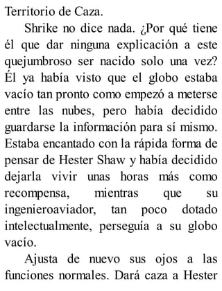 Territorio de Caza.
Shrike no dice nada. ¿Por qué tiene
él que dar ninguna explicación a este
quejumbroso ser nacido solo una vez?
Él ya había visto que el globo estaba
vacío tan pronto como empezó a meterse
entre las nubes, pero había decidido
guardarse la información para sí mismo.
Estaba encantado con la rápida forma de
pensar de Hester Shaw y había decidido
dejarla vivir unas horas más como
recompensa, mientras que su
ingenieroaviador, tan poco dotado
intelectualmente, perseguía a su globo
vacío.
Ajusta de nuevo sus ojos a las
funciones normales. Dará caza a Hester
 