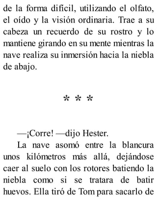 de la forma difícil, utilizando el olfato,
el oído y la visión ordinaria. Trae a su
cabeza un recuerdo de su rostro y lo
mantiene girando en su mente mientras la
nave realiza su inmersión hacia la niebla
de abajo.
* * *
—¡Corre! —dijo Hester.
La nave asomó entre la blancura
unos kilómetros más allá, dejándose
caer al suelo con los rotores batiendo la
niebla como si se tratara de batir
huevos. Ella tiró de Tom para sacarlo de
 