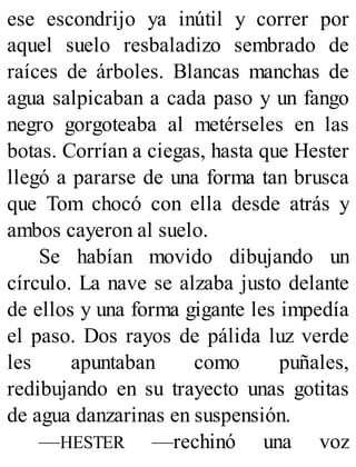 ese escondrijo ya inútil y correr por
aquel suelo resbaladizo sembrado de
raíces de árboles. Blancas manchas de
agua salpicaban a cada paso y un fango
negro gorgoteaba al metérseles en las
botas. Corrían a ciegas, hasta que Hester
llegó a pararse de una forma tan brusca
que Tom chocó con ella desde atrás y
ambos cayeron al suelo.
Se habían movido dibujando un
círculo. La nave se alzaba justo delante
de ellos y una forma gigante les impedía
el paso. Dos rayos de pálida luz verde
les apuntaban como puñales,
redibujando en su trayecto unas gotitas
de agua danzarinas en suspensión.
—HESTER —rechinó una voz
 