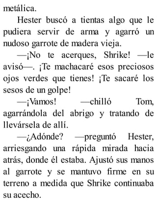 metálica.
Hester buscó a tientas algo que le
pudiera servir de arma y agarró un
nudoso garrote de madera vieja.
—¡No te acerques, Shrike! —le
avisó—. ¡Te machacaré esos preciosos
ojos verdes que tienes! ¡Te sacaré los
sesos de un golpe!
—¡Vamos! —chilló Tom,
agarrándola del abrigo y tratando de
llevársela de allí.
—¿Adónde? —preguntó Hester,
arriesgando una rápida mirada hacia
atrás, donde él estaba. Ajustó sus manos
al garrote y se mantuvo firme en su
terreno a medida que Shrike continuaba
su acecho.
 
