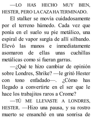 —LO HAS HECHO MUY BIEN,
HESTER, PERO LACAZAHATERMINADO.
El stalker se movía cuidadosamente
por el terreno húmedo. Cada vez que
ponía en el suelo su pie metálico, una
espiral de vapor surgía de allí silbando.
Elevó las manos e inmediatamente
asomaron de ellas unas cuchillas
metálicas como si fueran garras.
—¿Qué te hizo cambiar de opinión
sobre Londres, Shrike? —le gritó Hester
con tono enfadado—. ¿Cómo has
llegado a convertirte en el ser que le
hace los trabajitos raros a Crome?
—TÚ ME LLEVASTE A LONDRES,
HESTER. —Hizo una pausa, y su rostro
muerto se ensanchó en una sonrisa de
 