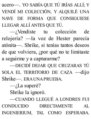 acero—. YO SABÍA QUE TÚ IRÍAS ALLÍ; Y
VENDÍ MI COLECCIÓN, Y ALQUILÉ UNA
NAVE DE FORMA QUE CONSIGUIESE
LLEGAR ALLÍ ANTES QUE TÚ.
—¿Vendiste tu colección de
relojería? —la voz de Hester parecía
atónita—. Shrike, si tenías tantos deseos
de que volviera, ¿por qué no te limitaste
a seguirme y a capturarme?
—DECIDÍ DEJAR QUE CRUZARAS TÚ
SOLA EL TERRITORIO DE CAZA —dijo
Shrike—. ERAUNAPRUEBA.
—¿La superé?
Shrike la ignoró.
—CUANDO LLEGUÉ A LONDRES FUI
CONDUCIDO DIRECTAMENTE AL
INGENIERIUM, TAL COMO ESPERABA.
 
