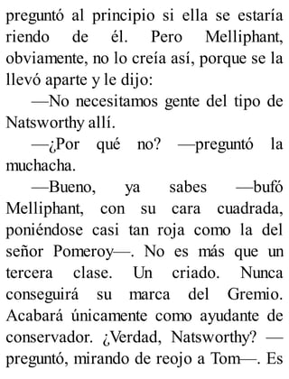 preguntó al principio si ella se estaría
riendo de él. Pero Melliphant,
obviamente, no lo creía así, porque se la
llevó aparte y le dijo:
—No necesitamos gente del tipo de
Natsworthy allí.
—¿Por qué no? —preguntó la
muchacha.
—Bueno, ya sabes —bufó
Melliphant, con su cara cuadrada,
poniéndose casi tan roja como la del
señor Pomeroy—. No es más que un
tercera clase. Un criado. Nunca
conseguirá su marca del Gremio.
Acabará únicamente como ayudante de
conservador. ¿Verdad, Natsworthy? —
preguntó, mirando de reojo a Tom—. Es
 