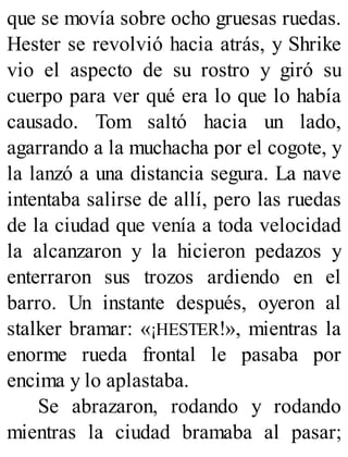 que se movía sobre ocho gruesas ruedas.
Hester se revolvió hacia atrás, y Shrike
vio el aspecto de su rostro y giró su
cuerpo para ver qué era lo que lo había
causado. Tom saltó hacia un lado,
agarrando a la muchacha por el cogote, y
la lanzó a una distancia segura. La nave
intentaba salirse de allí, pero las ruedas
de la ciudad que venía a toda velocidad
la alcanzaron y la hicieron pedazos y
enterraron sus trozos ardiendo en el
barro. Un instante después, oyeron al
stalker bramar: «¡HESTER!», mientras la
enorme rueda frontal le pasaba por
encima y lo aplastaba.
Se abrazaron, rodando y rodando
mientras la ciudad bramaba al pasar;
 