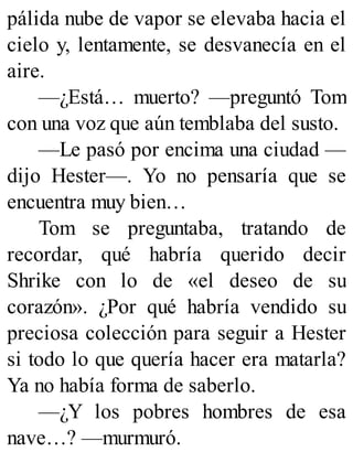pálida nube de vapor se elevaba hacia el
cielo y, lentamente, se desvanecía en el
aire.
—¿Está… muerto? —preguntó Tom
con una voz que aún temblaba del susto.
—Le pasó por encima una ciudad —
dijo Hester—. Yo no pensaría que se
encuentra muy bien…
Tom se preguntaba, tratando de
recordar, qué habría querido decir
Shrike con lo de «el deseo de su
corazón». ¿Por qué habría vendido su
preciosa colección para seguir a Hester
si todo lo que quería hacer era matarla?
Ya no había forma de saberlo.
—¿Y los pobres hombres de esa
nave…? —murmuró.
 