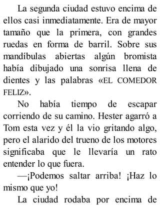 La segunda ciudad estuvo encima de
ellos casi inmediatamente. Era de mayor
tamaño que la primera, con grandes
ruedas en forma de barril. Sobre sus
mandíbulas abiertas algún bromista
había dibujado una sonrisa llena de
dientes y las palabras «EL COMEDOR
FELIZ».
No había tiempo de escapar
corriendo de su camino. Hester agarró a
Tom esta vez y él la vio gritando algo,
pero el alarido del trueno de los motores
significaba que le llevaría un rato
entender lo que fuera.
—¡Podemos saltar arriba! ¡Haz lo
mismo que yo!
La ciudad rodaba por encima de
 