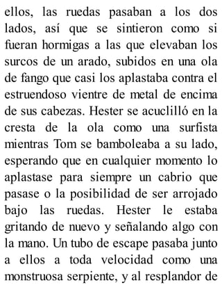 ellos, las ruedas pasaban a los dos
lados, así que se sintieron como si
fueran hormigas a las que elevaban los
surcos de un arado, subidos en una ola
de fango que casi los aplastaba contra el
estruendoso vientre de metal de encima
de sus cabezas. Hester se acuclilló en la
cresta de la ola como una surfista
mientras Tom se bamboleaba a su lado,
esperando que en cualquier momento lo
aplastase para siempre un cabrio que
pasase o la posibilidad de ser arrojado
bajo las ruedas. Hester le estaba
gritando de nuevo y señalando algo con
la mano. Un tubo de escape pasaba junto
a ellos a toda velocidad como una
monstruosa serpiente, y al resplandor de
 