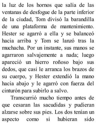 la luz de los hornos que salía de las
ventanas de desfogue de la parte inferior
de la ciudad, Tom divisó la barandilla
de una plataforma de mantenimiento.
Hester se agarró a ella y se balanceó
hacia arriba y Tom se lanzó tras la
muchacha. Por un instante, sus manos se
agarraron salvajemente a nada; luego
apareció un hierro roñoso bajo sus
dedos, que casi le arranca los brazos de
su cuerpo, y Hester extendió la mano
hacia abajo y le agarró con fuerza del
cinturón para subirlo a salvo.
Transcurrió mucho tiempo antes de
que cesaran las sacudidas y pudieran
alzarse sobre sus pies. Los dos tenían un
aspecto como si hubieran sido
 