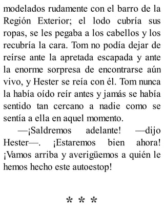 modelados rudamente con el barro de la
Región Exterior; el lodo cubría sus
ropas, se les pegaba a los cabellos y los
recubría la cara. Tom no podía dejar de
reírse ante la apretada escapada y ante
la enorme sorpresa de encontrarse aún
vivo, y Hester se reía con él. Tom nunca
la había oído reír antes y jamás se había
sentido tan cercano a nadie como se
sentía a ella en aquel momento.
—¡Saldremos adelante! —dijo
Hester—. ¡Estaremos bien ahora!
¡Vamos arriba y averigüemos a quién le
hemos hecho este autoestop!
* * *
 