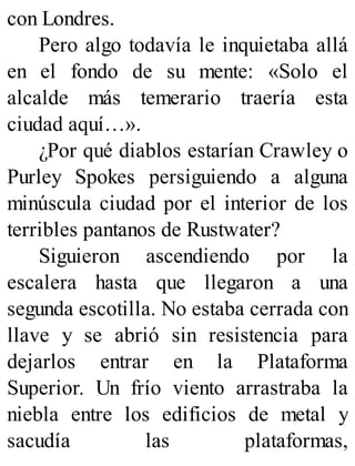 con Londres.
Pero algo todavía le inquietaba allá
en el fondo de su mente: «Solo el
alcalde más temerario traería esta
ciudad aquí…».
¿Por qué diablos estarían Crawley o
Purley Spokes persiguiendo a alguna
minúscula ciudad por el interior de los
terribles pantanos de Rustwater?
Siguieron ascendiendo por la
escalera hasta que llegaron a una
segunda escotilla. No estaba cerrada con
llave y se abrió sin resistencia para
dejarlos entrar en la Plataforma
Superior. Un frío viento arrastraba la
niebla entre los edificios de metal y
sacudía las plataformas,
 