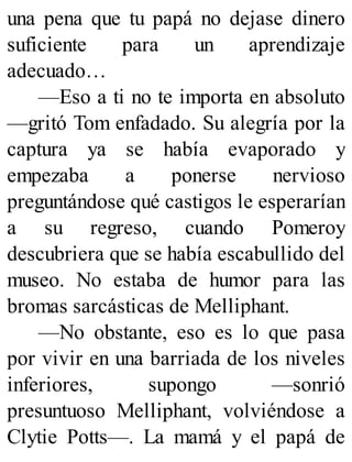 una pena que tu papá no dejase dinero
suficiente para un aprendizaje
adecuado…
—Eso a ti no te importa en absoluto
—gritó Tom enfadado. Su alegría por la
captura ya se había evaporado y
empezaba a ponerse nervioso
preguntándose qué castigos le esperarían
a su regreso, cuando Pomeroy
descubriera que se había escabullido del
museo. No estaba de humor para las
bromas sarcásticas de Melliphant.
—No obstante, eso es lo que pasa
por vivir en una barriada de los niveles
inferiores, supongo —sonrió
presuntuoso Melliphant, volviéndose a
Clytie Potts—. La mamá y el papá de
 