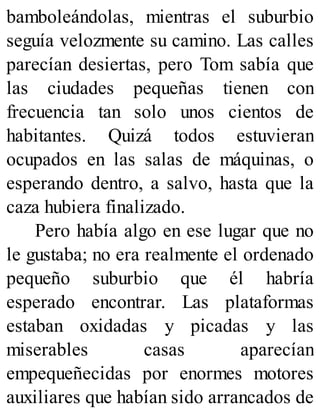 bamboleándolas, mientras el suburbio
seguía velozmente su camino. Las calles
parecían desiertas, pero Tom sabía que
las ciudades pequeñas tienen con
frecuencia tan solo unos cientos de
habitantes. Quizá todos estuvieran
ocupados en las salas de máquinas, o
esperando dentro, a salvo, hasta que la
caza hubiera finalizado.
Pero había algo en ese lugar que no
le gustaba; no era realmente el ordenado
pequeño suburbio que él habría
esperado encontrar. Las plataformas
estaban oxidadas y picadas y las
miserables casas aparecían
empequeñecidas por enormes motores
auxiliares que habían sido arrancados de
 