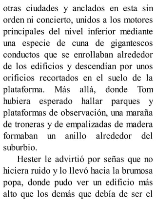 otras ciudades y anclados en esta sin
orden ni concierto, unidos a los motores
principales del nivel inferior mediante
una especie de cuna de gigantescos
conductos que se enrollaban alrededor
de los edificios y descendían por unos
orificios recortados en el suelo de la
plataforma. Más allá, donde Tom
hubiera esperado hallar parques y
plataformas de observación, una maraña
de troneras y de empalizadas de madera
formaban un anillo alrededor del
suburbio.
Hester le advirtió por señas que no
hiciera ruido y lo llevó hacia la brumosa
popa, donde pudo ver un edificio más
alto que los demás que debía de ser el
 