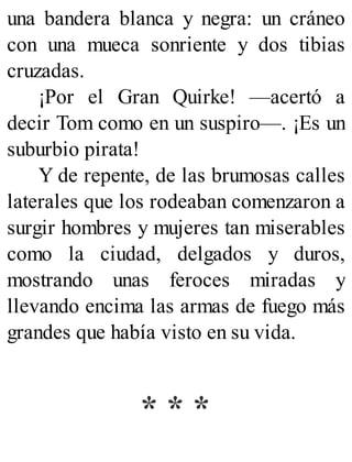 una bandera blanca y negra: un cráneo
con una mueca sonriente y dos tibias
cruzadas.
¡Por el Gran Quirke! —acertó a
decir Tom como en un suspiro—. ¡Es un
suburbio pirata!
Y de repente, de las brumosas calles
laterales que los rodeaban comenzaron a
surgir hombres y mujeres tan miserables
como la ciudad, delgados y duros,
mostrando unas feroces miradas y
llevando encima las armas de fuego más
grandes que había visto en su vida.
* * *
 