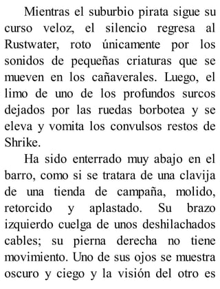 Mientras el suburbio pirata sigue su
curso veloz, el silencio regresa al
Rustwater, roto únicamente por los
sonidos de pequeñas criaturas que se
mueven en los cañaverales. Luego, el
limo de uno de los profundos surcos
dejados por las ruedas borbotea y se
eleva y vomita los convulsos restos de
Shrike.
Ha sido enterrado muy abajo en el
barro, como si se tratara de una clavija
de una tienda de campaña, molido,
retorcido y aplastado. Su brazo
izquierdo cuelga de unos deshilachados
cables; su pierna derecha no tiene
movimiento. Uno de sus ojos se muestra
oscuro y ciego y la visión del otro es
 