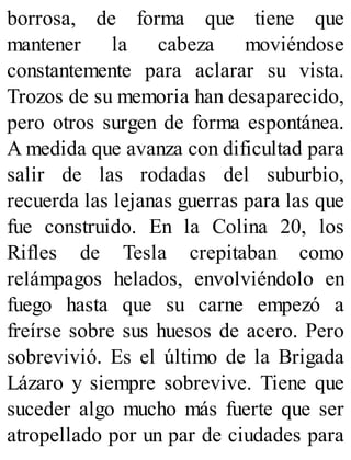 borrosa, de forma que tiene que
mantener la cabeza moviéndose
constantemente para aclarar su vista.
Trozos de su memoria han desaparecido,
pero otros surgen de forma espontánea.
A medida que avanza con dificultad para
salir de las rodadas del suburbio,
recuerda las lejanas guerras para las que
fue construido. En la Colina 20, los
Rifles de Tesla crepitaban como
relámpagos helados, envolviéndolo en
fuego hasta que su carne empezó a
freírse sobre sus huesos de acero. Pero
sobrevivió. Es el último de la Brigada
Lázaro y siempre sobrevive. Tiene que
suceder algo mucho más fuerte que ser
atropellado por un par de ciudades para
 