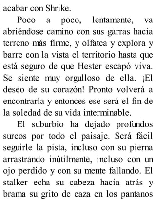 acabar con Shrike.
Poco a poco, lentamente, va
abriéndose camino con sus garras hacia
terreno más firme, y olfatea y explora y
barre con la vista el territorio hasta que
está seguro de que Hester escapó viva.
Se siente muy orgulloso de ella. ¡El
deseo de su corazón! Pronto volverá a
encontrarla y entonces ese será el fin de
la soledad de su vida interminable.
El suburbio ha dejado profundos
surcos por todo el paisaje. Será fácil
seguirle la pista, incluso con su pierna
arrastrando inútilmente, incluso con un
ojo perdido y con su mente fallando. El
stalker echa su cabeza hacia atrás y
brama su grito de caza en los pantanos
 
